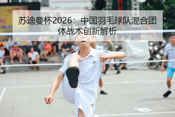 苏迪曼杯2026：中国羽毛球队混合团体战术创新解析