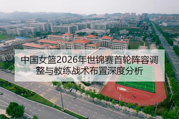 中国女篮2026年世锦赛首轮阵容调整与教练战术布置深度分析